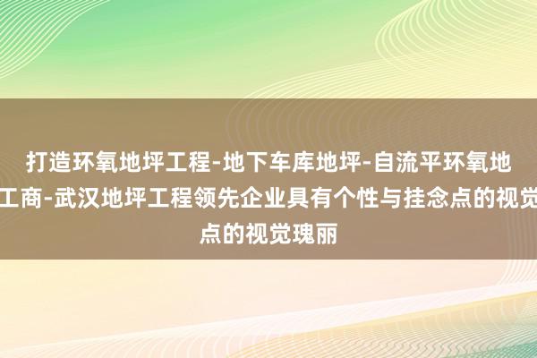 打造环氧地坪工程-地下车库地坪-自流平环氧地坪施工商-武汉地坪工程领先企业具有个性与挂念点的视觉瑰丽